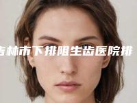 吉林市下排阻生齿医院排行名单在这里（吉林市下排阻生齿口腔医院诊所可深入了解）