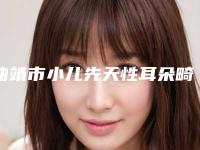 曲靖市小儿先天性耳朵畸形治疗价格(费用)清单完整（曲靖市小儿先天性耳朵畸形治疗矫正好而且便宜）