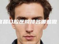 宜昌口腔医院排名哪些做的好？评选五家正规机构，便宜又好！